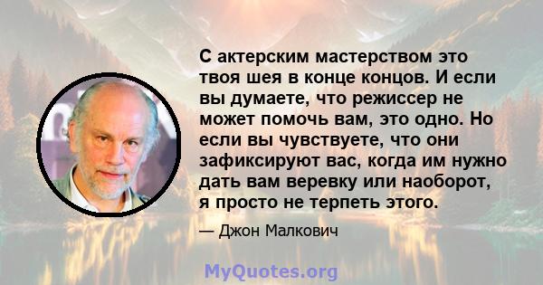 С актерским мастерством это твоя шея в конце концов. И если вы думаете, что режиссер не может помочь вам, это одно. Но если вы чувствуете, что они зафиксируют вас, когда им нужно дать вам веревку или наоборот, я просто