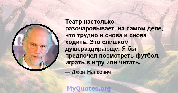 Театр настолько разочаровывает, на самом деле, что трудно и снова и снова ходить. Это слишком душераздирающе. Я бы предпочел посмотреть футбол, играть в игру или читать.