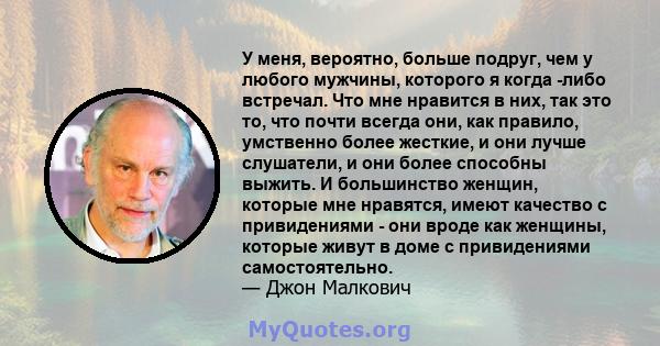 У меня, вероятно, больше подруг, чем у любого мужчины, которого я когда -либо встречал. Что мне нравится в них, так это то, что почти всегда они, как правило, умственно более жесткие, и они лучше слушатели, и они более