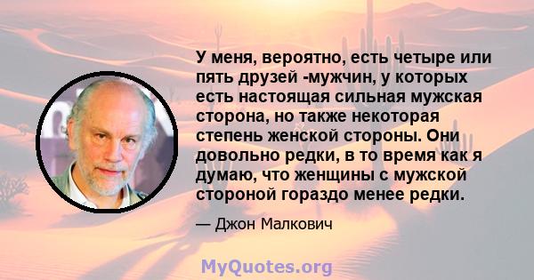 У меня, вероятно, есть четыре или пять друзей -мужчин, у которых есть настоящая сильная мужская сторона, но также некоторая степень женской стороны. Они довольно редки, в то время как я думаю, что женщины с мужской