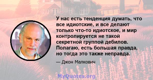 У нас есть тенденция думать, что все идиотские, и все делают только что-то идиотское, и мир контролируется не такой секретной группой дебилов. Полагаю, есть большая правда, но тогда это также неправда.