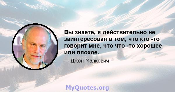 Вы знаете, я действительно не заинтересован в том, что кто -то говорит мне, что что -то хорошее или плохое.