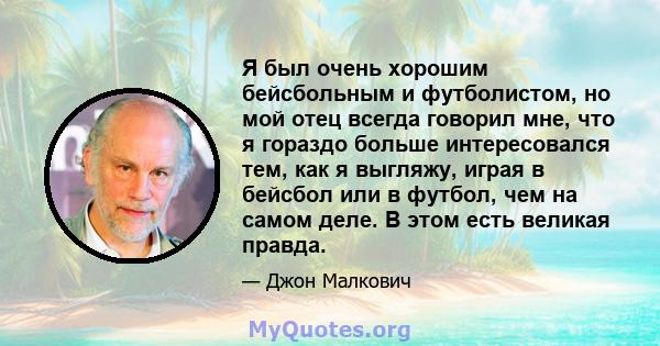 Я был очень хорошим бейсбольным и футболистом, но мой отец всегда говорил мне, что я гораздо больше интересовался тем, как я выгляжу, играя в бейсбол или в футбол, чем на самом деле. В этом есть великая правда.