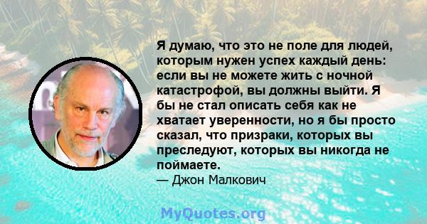 Я думаю, что это не поле для людей, которым нужен успех каждый день: если вы не можете жить с ночной катастрофой, вы должны выйти. Я бы не стал описать себя как не хватает уверенности, но я бы просто сказал, что