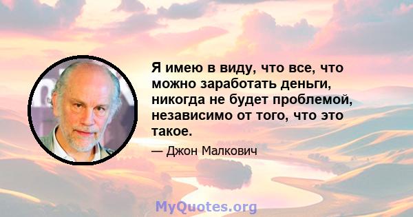 Я имею в виду, что все, что можно заработать деньги, никогда не будет проблемой, независимо от того, что это такое.