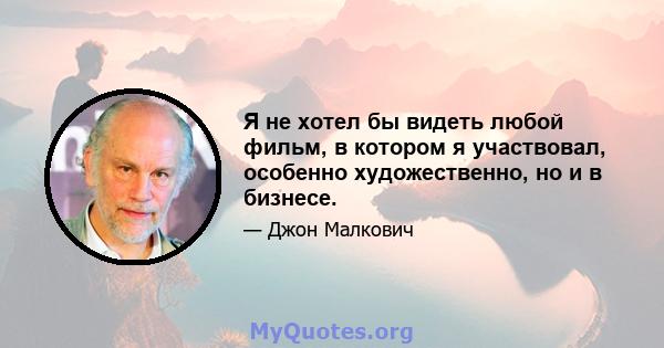 Я не хотел бы видеть любой фильм, в котором я участвовал, особенно художественно, но и в бизнесе.