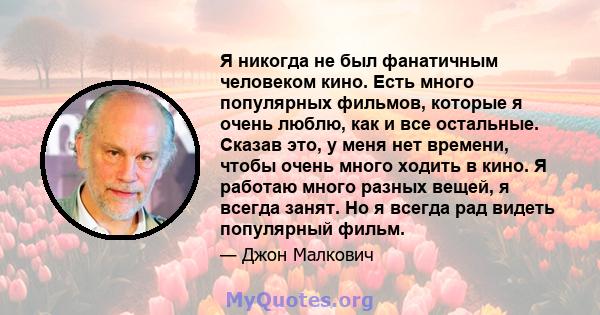 Я никогда не был фанатичным человеком кино. Есть много популярных фильмов, которые я очень люблю, как и все остальные. Сказав это, у меня нет времени, чтобы очень много ходить в кино. Я работаю много разных вещей, я