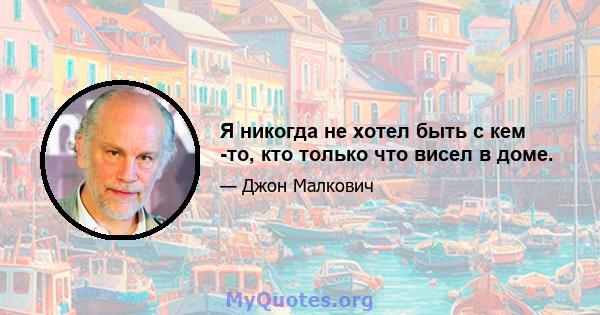 Я никогда не хотел быть с кем -то, кто только что висел в доме.