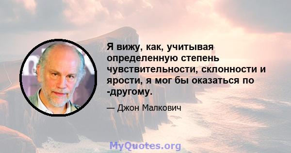 Я вижу, как, учитывая определенную степень чувствительности, склонности и ярости, я мог бы оказаться по -другому.