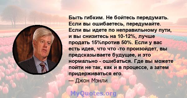 Быть гибким. Не бойтесь передумать. Если вы ошибаетесь, передумайте. Если вы идете по неправильному пути, и вы снизитесь на 10-12%, лучше продать 15%против 50%. Если у вас есть идея, что что -то произойдет, вы