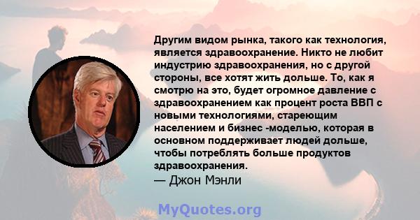 Другим видом рынка, такого как технология, является здравоохранение. Никто не любит индустрию здравоохранения, но с другой стороны, все хотят жить дольше. То, как я смотрю на это, будет огромное давление с