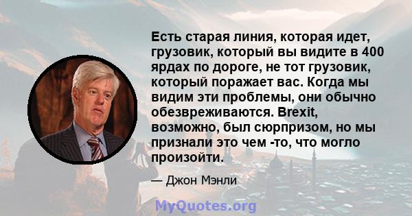 Есть старая линия, которая идет, грузовик, который вы видите в 400 ярдах по дороге, не тот грузовик, который поражает вас. Когда мы видим эти проблемы, они обычно обезвреживаются. Brexit, возможно, был сюрпризом, но мы