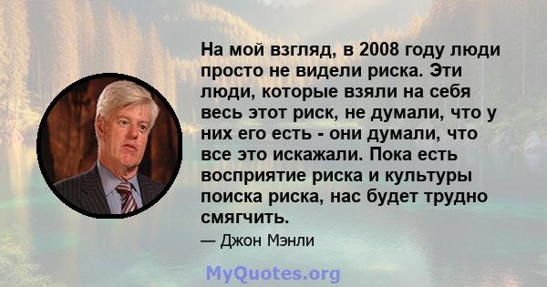 На мой взгляд, в 2008 году люди просто не видели риска. Эти люди, которые взяли на себя весь этот риск, не думали, что у них его есть - они думали, что все это искажали. Пока есть восприятие риска и культуры поиска