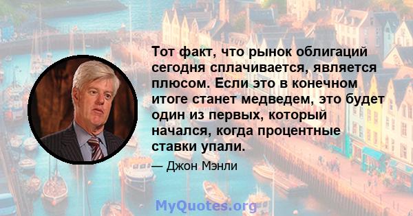 Тот факт, что рынок облигаций сегодня сплачивается, является плюсом. Если это в конечном итоге станет медведем, это будет один из первых, который начался, когда процентные ставки упали.