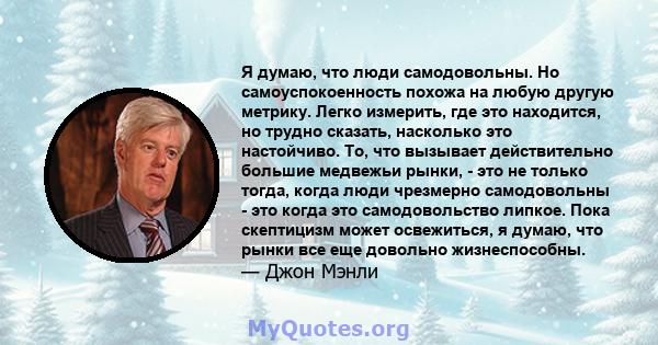 Я думаю, что люди самодовольны. Но самоуспокоенность похожа на любую другую метрику. Легко измерить, где это находится, но трудно сказать, насколько это настойчиво. То, что вызывает действительно большие медвежьи рынки, 