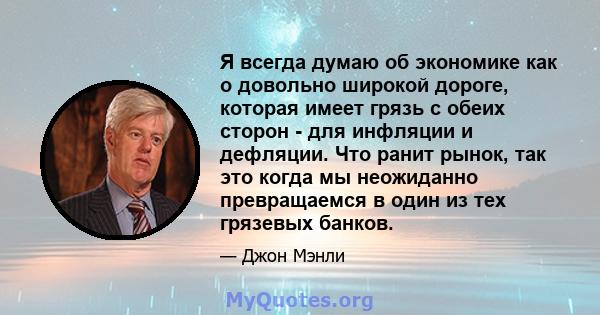 Я всегда думаю об экономике как о довольно широкой дороге, которая имеет грязь с обеих сторон - для инфляции и дефляции. Что ранит рынок, так это когда мы неожиданно превращаемся в один из тех грязевых банков.