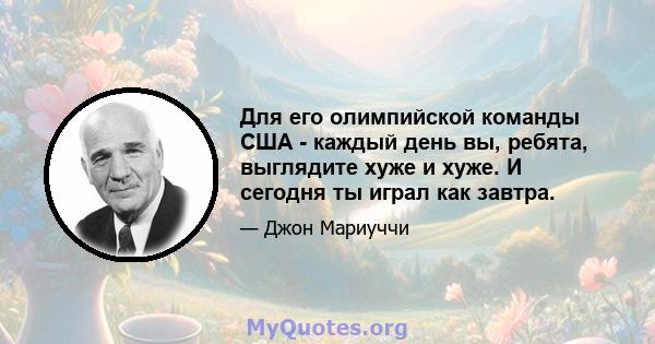 Для его олимпийской команды США - каждый день вы, ребята, выглядите хуже и хуже. И сегодня ты играл как завтра.