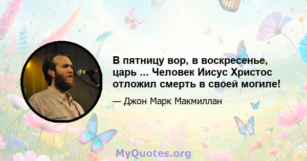 В пятницу вор, в воскресенье, царь ... Человек Иисус Христос отложил смерть в своей могиле!