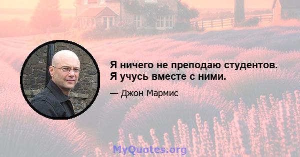 Я ничего не преподаю студентов. Я учусь вместе с ними.