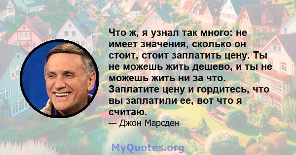 Что ж, я узнал так много: не имеет значения, сколько он стоит, стоит заплатить цену. Ты не можешь жить дешево, и ты не можешь жить ни за что. Заплатите цену и гордитесь, что вы заплатили ее, вот что я считаю.