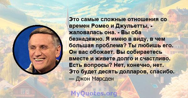 Это самые сложные отношения со времен Ромео и Джульетты, - жаловалась она. - Вы оба безнадежно. Я имею в виду, в чем большая проблема? Ты любишь его. Он вас обожает. Вы собираетесь вместе и живете долго и счастливо.