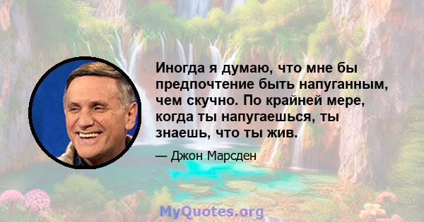 Иногда я думаю, что мне бы предпочтение быть напуганным, чем скучно. По крайней мере, когда ты напугаешься, ты знаешь, что ты жив.