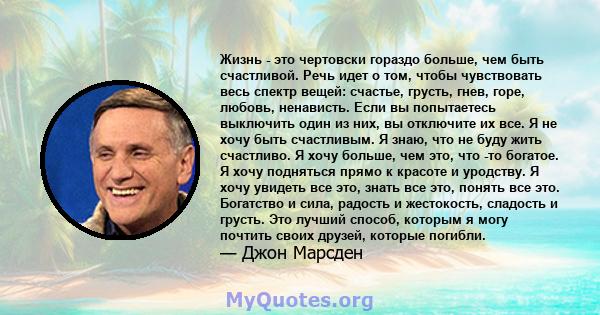 Жизнь - это чертовски гораздо больше, чем быть счастливой. Речь идет о том, чтобы чувствовать весь спектр вещей: счастье, грусть, гнев, горе, любовь, ненависть. Если вы попытаетесь выключить один из них, вы отключите их 