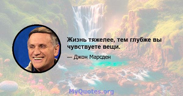 Жизнь тяжелее, тем глубже вы чувствуете вещи.