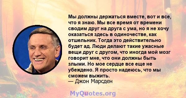 Мы должны держаться вместе, вот и все, что я знаю. Мы все время от времени сводим друг на друга с ума, но я не хочу оказаться здесь в одиночестве, как отшельник. Тогда это действительно будет ад. Люди делают такие