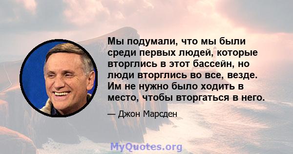 Мы подумали, что мы были среди первых людей, которые вторглись в этот бассейн, но люди вторглись во все, везде. Им не нужно было ходить в место, чтобы вторгаться в него.