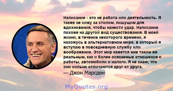 Написание - это не работа или деятельность. Я также не сижу за столом, пишущим для вдохновения, чтобы нанести удар. Написание похоже на другой вид существования. В моей жизни, в течение некоторого времени, я нахожусь в