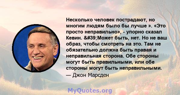 Несколько человек пострадают, но многим людям было бы лучше ». «Это просто неправильно», - упорно сказал Кевин. 'Может быть, нет. Но не ваш образ, чтобы смотреть на это. Там не обязательно должна быть правая и