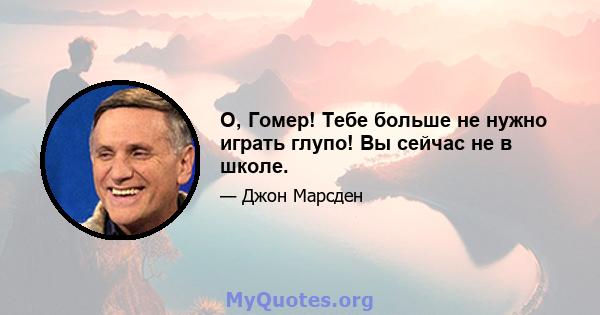 О, Гомер! Тебе больше не нужно играть глупо! Вы сейчас не в школе.