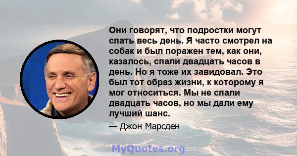 Они говорят, что подростки могут спать весь день. Я часто смотрел на собак и был поражен тем, как они, казалось, спали двадцать часов в день. Но я тоже их завидовал. Это был тот образ жизни, к которому я мог относиться. 