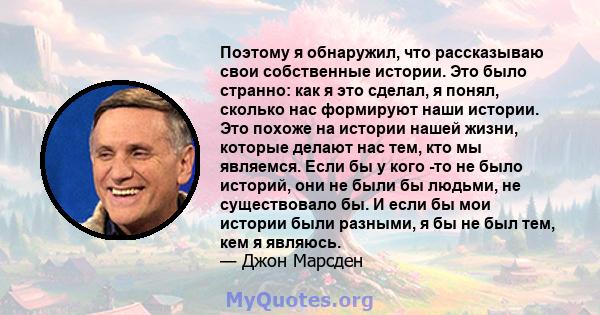 Поэтому я обнаружил, что рассказываю свои собственные истории. Это было странно: как я это сделал, я понял, сколько нас формируют наши истории. Это похоже на истории нашей жизни, которые делают нас тем, кто мы являемся. 