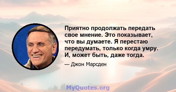 Приятно продолжать передать свое мнение. Это показывает, что вы думаете. Я перестаю передумать, только когда умру. И, может быть, даже тогда.