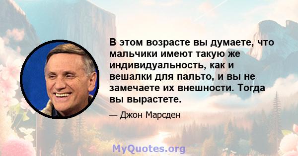 В этом возрасте вы думаете, что мальчики имеют такую ​​же индивидуальность, как и вешалки для пальто, и вы не замечаете их внешности. Тогда вы вырастете.