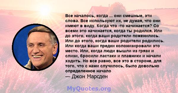 Все началось, когда ... они смешные, эти слова. Все используют их, не думая, что они имеют в виду. Когда что -то начинается? Со всеми это начинается, когда ты родился. Или до этого, когда ваши родители поженились. Или