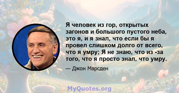 Я человек из гор, открытых загонов и большого пустого неба, это я, и я знал, что если бы я провел слишком долго от всего, что я умру; Я не знаю, что из -за того, что я просто знал, что умру.