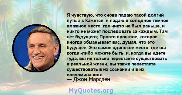 Я чувствую, что снова падаю такой долгий путь ».« Кажется, я падаю в холодное темное влажное место, где никто не был раньше, и никто не может последовать за каждым. Там нет будущего; Просто прошлое, которое иногда