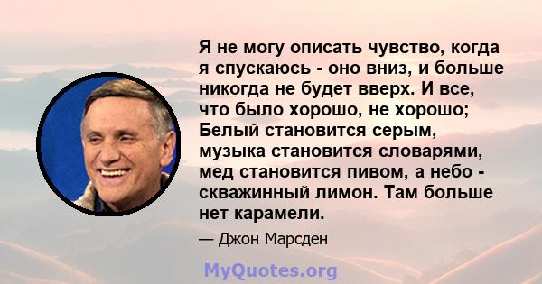 Я не могу описать чувство, когда я спускаюсь - оно вниз, и больше никогда не будет вверх. И все, что было хорошо, не хорошо; Белый становится серым, музыка становится словарями, мед становится пивом, а небо - скважинный 