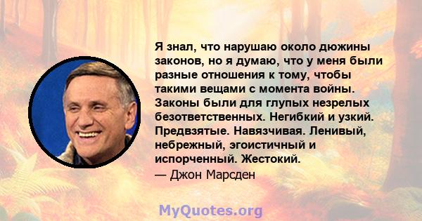 Я знал, что нарушаю около дюжины законов, но я думаю, что у меня были разные отношения к тому, чтобы такими вещами с момента войны. Законы были для глупых незрелых безответственных. Негибкий и узкий. Предвзятые.