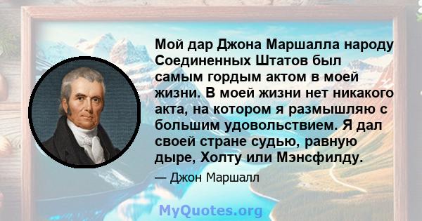 Мой дар Джона Маршалла народу Соединенных Штатов был самым гордым актом в моей жизни. В моей жизни нет никакого акта, на котором я размышляю с большим удовольствием. Я дал своей стране судью, равную дыре, Холту или