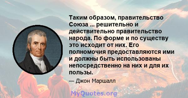 Таким образом, правительство Союза ... решительно и действительно правительство народа. По форме и по существу это исходит от них. Его полномочия предоставляются ими и должны быть использованы непосредственно на них и