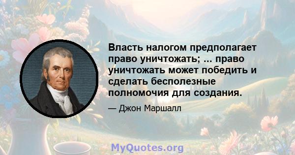 Власть налогом предполагает право уничтожать; ... право уничтожать может победить и сделать бесполезные полномочия для создания.