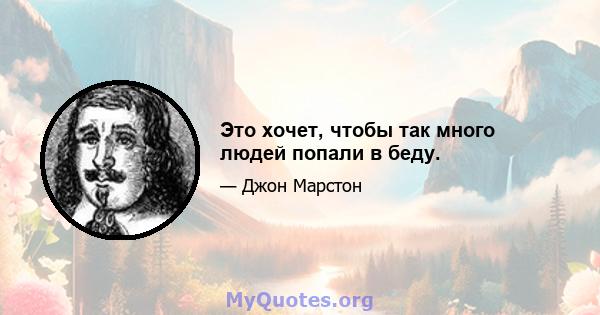 Это хочет, чтобы так много людей попали в беду.