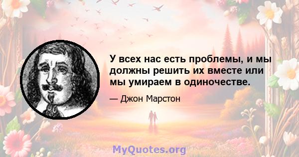 У всех нас есть проблемы, и мы должны решить их вместе или мы умираем в одиночестве.