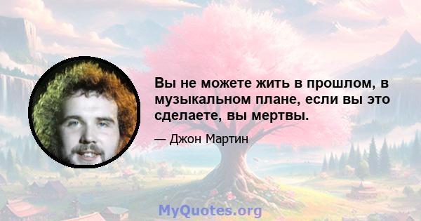 Вы не можете жить в прошлом, в музыкальном плане, если вы это сделаете, вы мертвы.