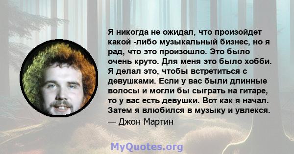 Я никогда не ожидал, что произойдет какой -либо музыкальный бизнес, но я рад, что это произошло. Это было очень круто. Для меня это было хобби. Я делал это, чтобы встретиться с девушками. Если у вас были длинные волосы