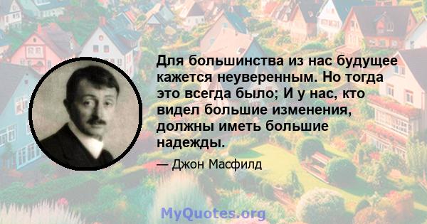 Для большинства из нас будущее кажется неуверенным. Но тогда это всегда было; И у нас, кто видел большие изменения, должны иметь большие надежды.